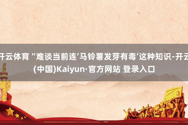 开云体育“难谈当前连‘马铃薯发芽有毒’这种知识-开云(中国)Kaiyun·官方网站 登录入口