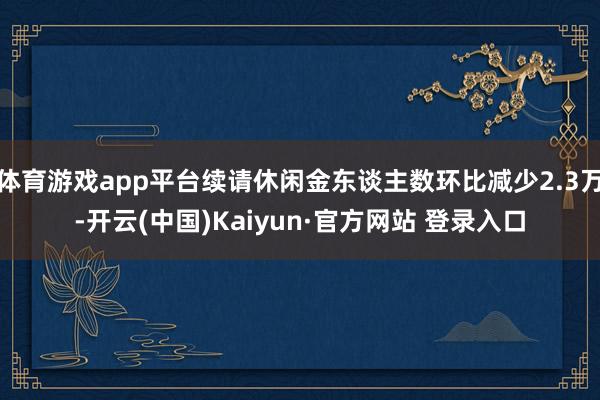 体育游戏app平台续请休闲金东谈主数环比减少2.3万-开云(中国)Kaiyun·官方网站 登录入口