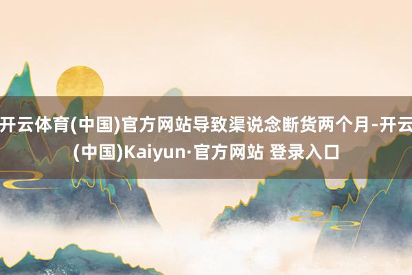 开云体育(中国)官方网站导致渠说念断货两个月-开云(中国)Kaiyun·官方网站 登录入口