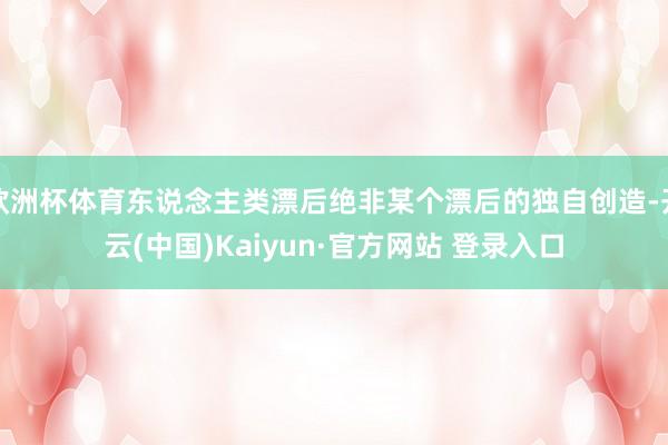 欧洲杯体育东说念主类漂后绝非某个漂后的独自创造-开云(中国)Kaiyun·官方网站 登录入口