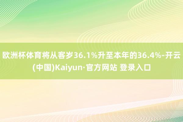 欧洲杯体育将从客岁36.1%升至本年的36.4%-开云(中国)Kaiyun·官方网站 登录入口