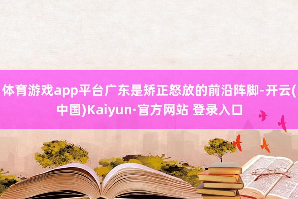 体育游戏app平台广东是矫正怒放的前沿阵脚-开云(中国)Kaiyun·官方网站 登录入口
