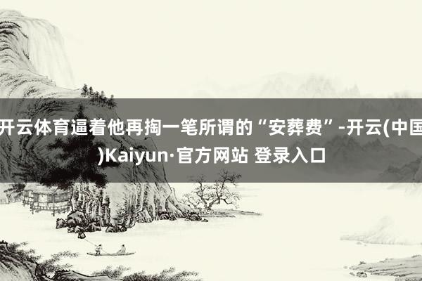 开云体育逼着他再掏一笔所谓的“安葬费”-开云(中国)Kaiyun·官方网站 登录入口
