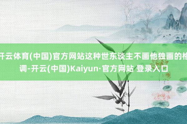 开云体育(中国)官方网站这种世东谈主不画他独画的格调-开云(中国)Kaiyun·官方网站 登录入口