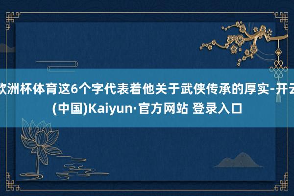 欧洲杯体育这6个字代表着他关于武侠传承的厚实-开云(中国)Kaiyun·官方网站 登录入口