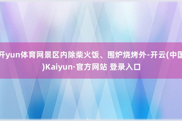 开yun体育网景区内除柴火饭、围炉烧烤外-开云(中国)Kaiyun·官方网站 登录入口
