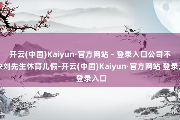 开云(中国)Kaiyun·官方网站 - 登录入口公司不愉快刘先生休育儿假-开云(中国)Kaiyun·官方网站 登录入口