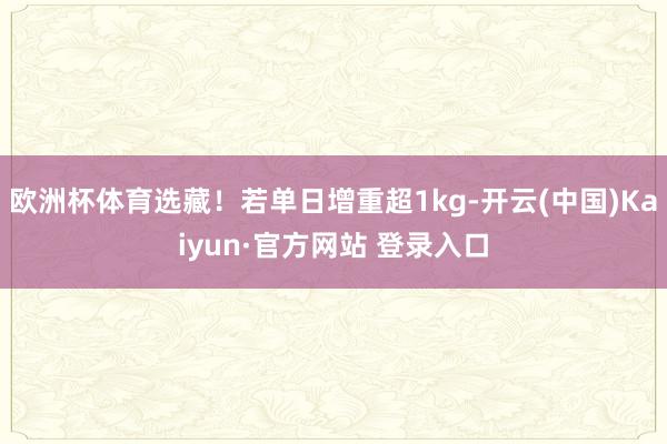 欧洲杯体育选藏!若单日增重超1kg-开云(中国)Kaiyun·官方网站 登录入口