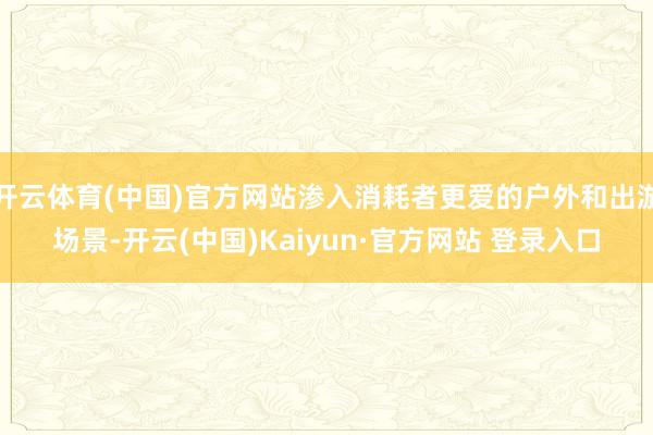 开云体育(中国)官方网站渗入消耗者更爱的户外和出游场景-开云(中国)Kaiyun·官方网站 登录入口