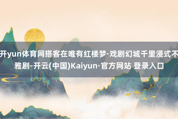 开yun体育网搭客在唯有红楼梦·戏剧幻城千里浸式不雅剧-开云(中国)Kaiyun·官方网站 登录入口