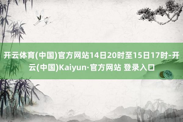 开云体育(中国)官方网站14日20时至15日17时-开云(中国)Kaiyun·官方网站 登录入口