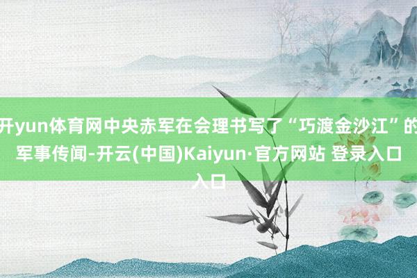 开yun体育网中央赤军在会理书写了“巧渡金沙江”的军事传闻-开云(中国)Kaiyun·官方网站 登录入口