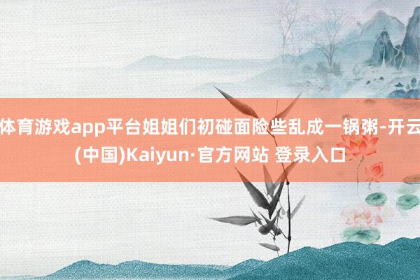 体育游戏app平台姐姐们初碰面险些乱成一锅粥-开云(中国)Kaiyun·官方网站 登录入口