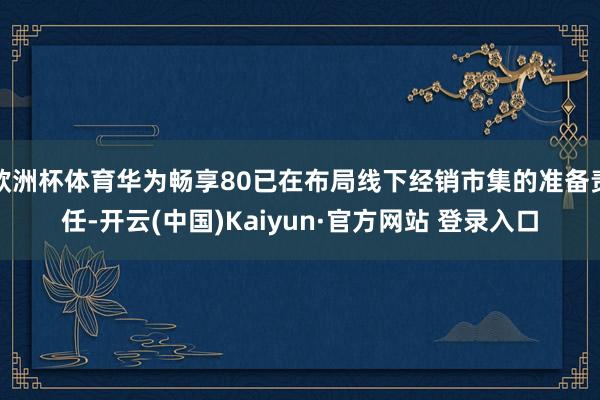 欧洲杯体育华为畅享80已在布局线下经销市集的准备责任-开云(中国)Kaiyun·官方网站 登录入口
