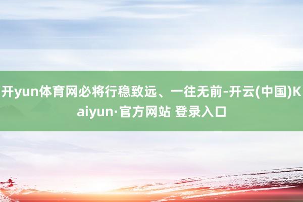 开yun体育网必将行稳致远、一往无前-开云(中国)Kaiyun·官方网站 登录入口
