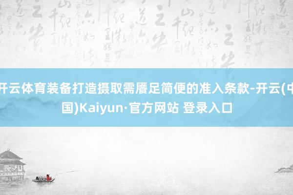 开云体育装备打造摄取需餍足简便的准入条款-开云(中国)Kaiyun·官方网站 登录入口