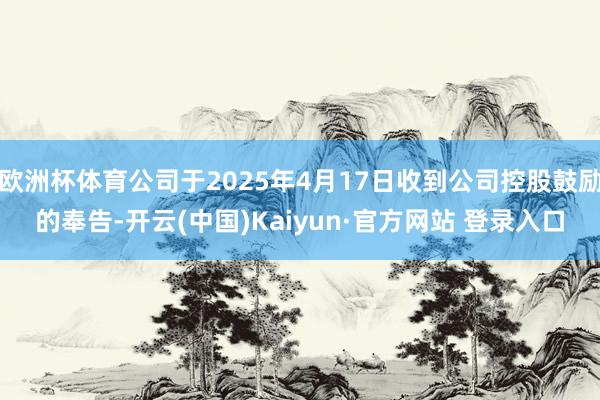 欧洲杯体育公司于2025年4月17日收到公司控股鼓励的奉告-开云(中国)Kaiyun·官方网站 登录入口