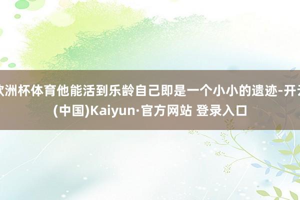 欧洲杯体育他能活到乐龄自己即是一个小小的遗迹-开云(中国)Kaiyun·官方网站 登录入口