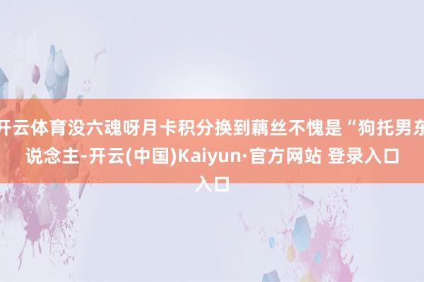 开云体育没六魂呀月卡积分换到藕丝不愧是“狗托男东说念主-开云(中国)Kaiyun·官方网站 登录入口