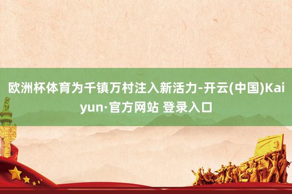 欧洲杯体育为千镇万村注入新活力-开云(中国)Kaiyun·官方网站 登录入口