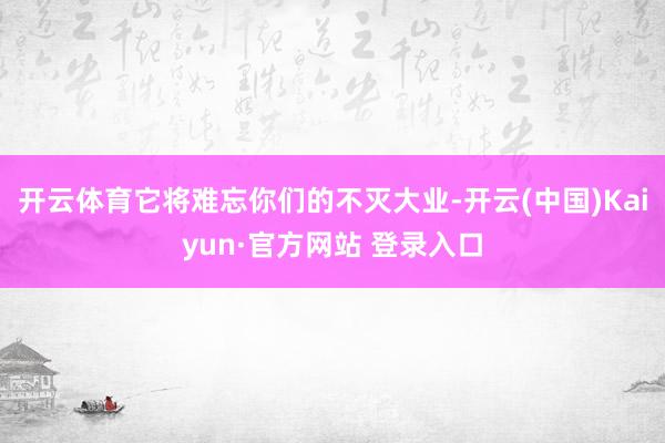 开云体育它将难忘你们的不灭大业-开云(中国)Kaiyun·官方网站 登录入口