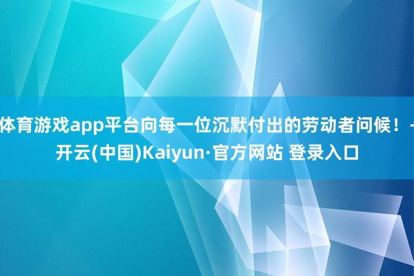 体育游戏app平台向每一位沉默付出的劳动者问候！-开云(中国)Kaiyun·官方网站 登录入口