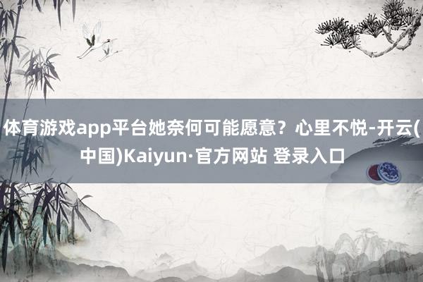 体育游戏app平台她奈何可能愿意？心里不悦-开云(中国)Kaiyun·官方网站 登录入口