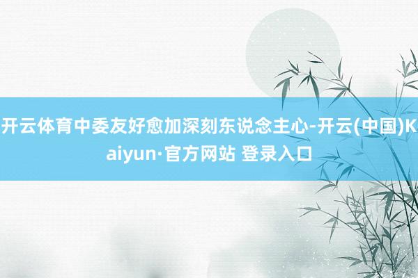 开云体育中委友好愈加深刻东说念主心-开云(中国)Kaiyun·官方网站 登录入口