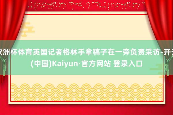 欧洲杯体育英国记者格林手拿稿子在一旁负责采访-开云(中国)Kaiyun·官方网站 登录入口