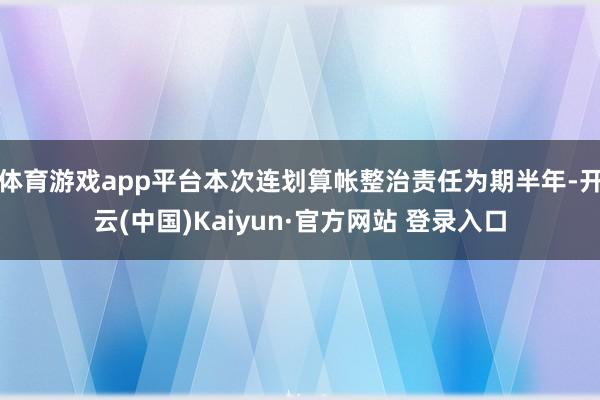 体育游戏app平台本次连划算帐整治责任为期半年-开云(中国)Kaiyun·官方网站 登录入口