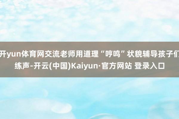 开yun体育网交流老师用道理“哼鸣”状貌辅导孩子们练声-开云(中国)Kaiyun·官方网站 登录入口