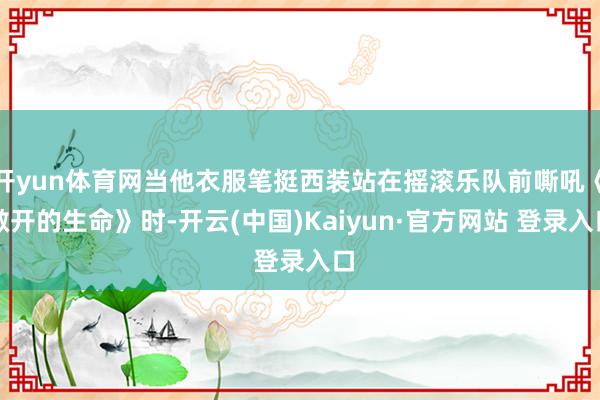 开yun体育网当他衣服笔挺西装站在摇滚乐队前嘶吼《敞开的生命》时-开云(中国)Kaiyun·官方网站 登录入口