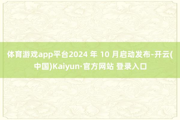 体育游戏app平台2024 年 10 月启动发布-开云(中国)Kaiyun·官方网站 登录入口