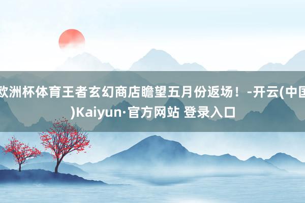 欧洲杯体育王者玄幻商店瞻望五月份返场！-开云(中国)Kaiyun·官方网站 登录入口