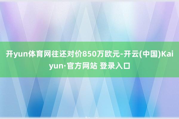 开yun体育网往还对价850万欧元-开云(中国)Kaiyun·官方网站 登录入口