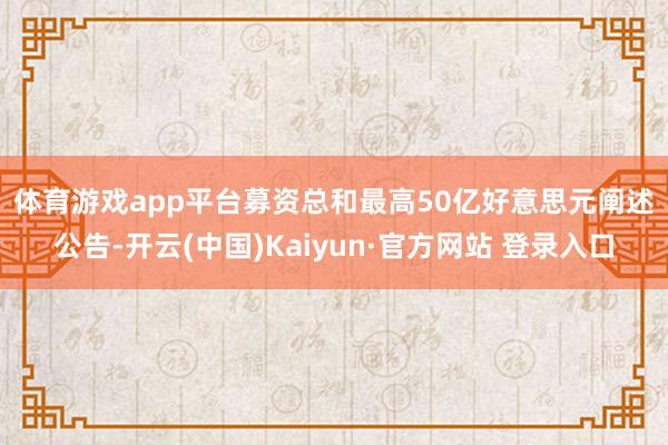 体育游戏app平台　　募资总和最高50亿好意思元　　阐述公告-开云(中国)Kaiyun·官方网站 登录入口