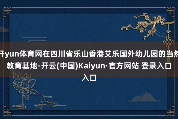 开yun体育网在四川省乐山香港艾乐国外幼儿园的当然教育基地-开云(中国)Kaiyun·官方网站 登录入口