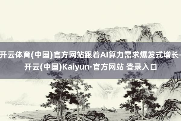 开云体育(中国)官方网站跟着AI算力需求爆发式增长-开云(中国)Kaiyun·官方网站 登录入口