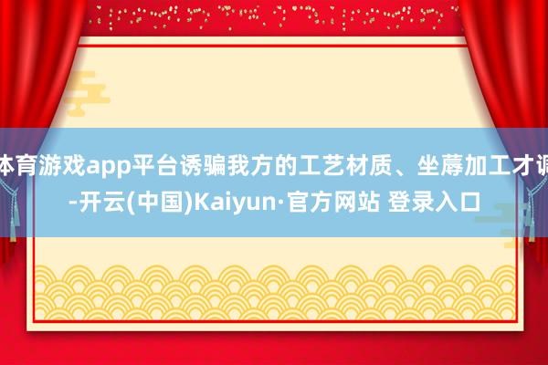 体育游戏app平台诱骗我方的工艺材质、坐蓐加工才调-开云(中国)Kaiyun·官方网站 登录入口