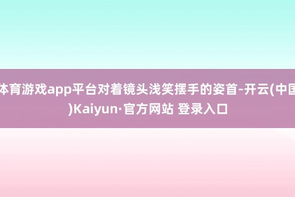 体育游戏app平台对着镜头浅笑摆手的姿首-开云(中国)Kaiyun·官方网站 登录入口