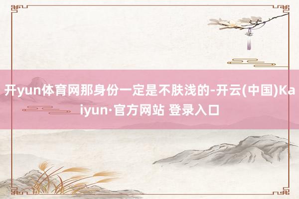 开yun体育网那身份一定是不肤浅的-开云(中国)Kaiyun·官方网站 登录入口