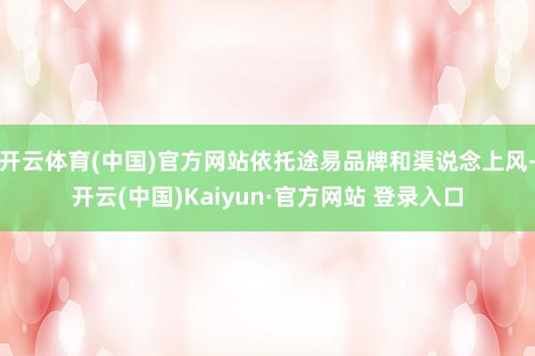 开云体育(中国)官方网站依托途易品牌和渠说念上风-开云(中国)Kaiyun·官方网站 登录入口