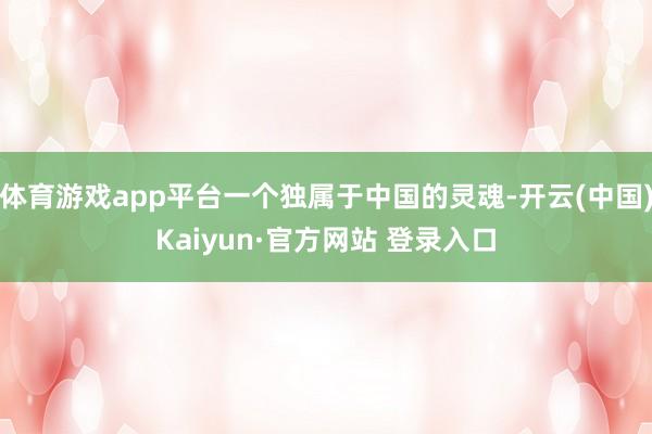 体育游戏app平台一个独属于中国的灵魂-开云(中国)Kaiyun·官方网站 登录入口