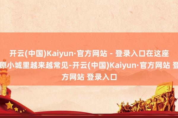 开云(中国)Kaiyun·官方网站 - 登录入口在这座豫东平原小城里越来越常见-开云(中国)Kaiyun·官方网站 登录入口