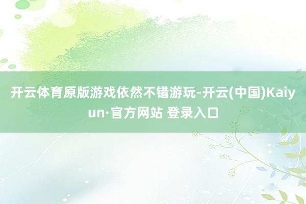 开云体育原版游戏依然不错游玩-开云(中国)Kaiyun·官方网站 登录入口