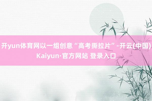 开yun体育网以一组创意“高考撕拉片”-开云(中国)Kaiyun·官方网站 登录入口
