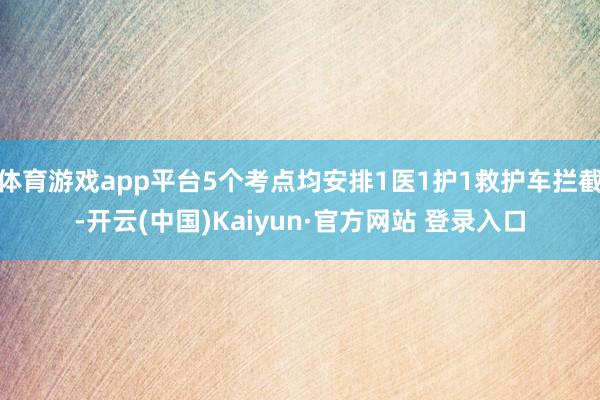 体育游戏app平台5个考点均安排1医1护1救护车拦截-开云(中国)Kaiyun·官方网站 登录入口