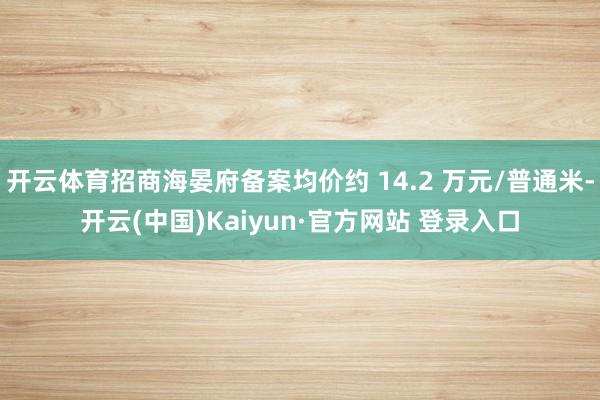 开云体育招商海晏府备案均价约 14.2 万元/普通米-开云(中国)Kaiyun·官方网站 登录入口