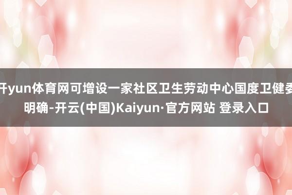 开yun体育网可增设一家社区卫生劳动中心国度卫健委明确-开云(中国)Kaiyun·官方网站 登录入口