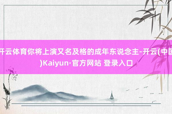 开云体育你将上演又名及格的成年东说念主-开云(中国)Kaiyun·官方网站 登录入口